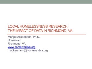 Local homelessness research: the impact of data in Richmond, VA Margot Ackermann, Ph.D. Homeward Richmond, VA www.homewardva.org mackermann@homewardva.org 