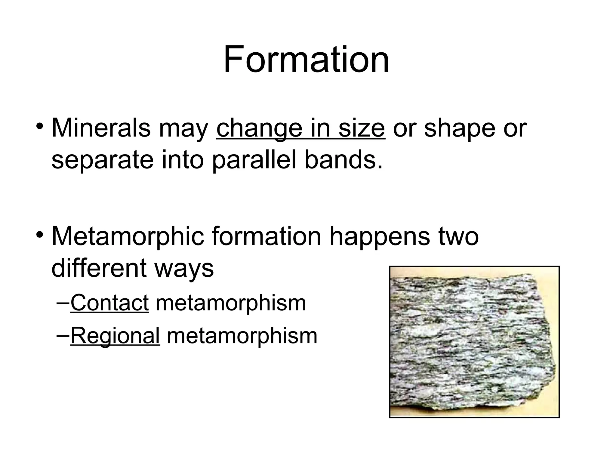 Formation
• Minerals may change in size or shape or
  separate into parallel bands.

• Metamorphic formation happens two
  different ways
 – Contact metamorphism
 – Regional metamorphism
 