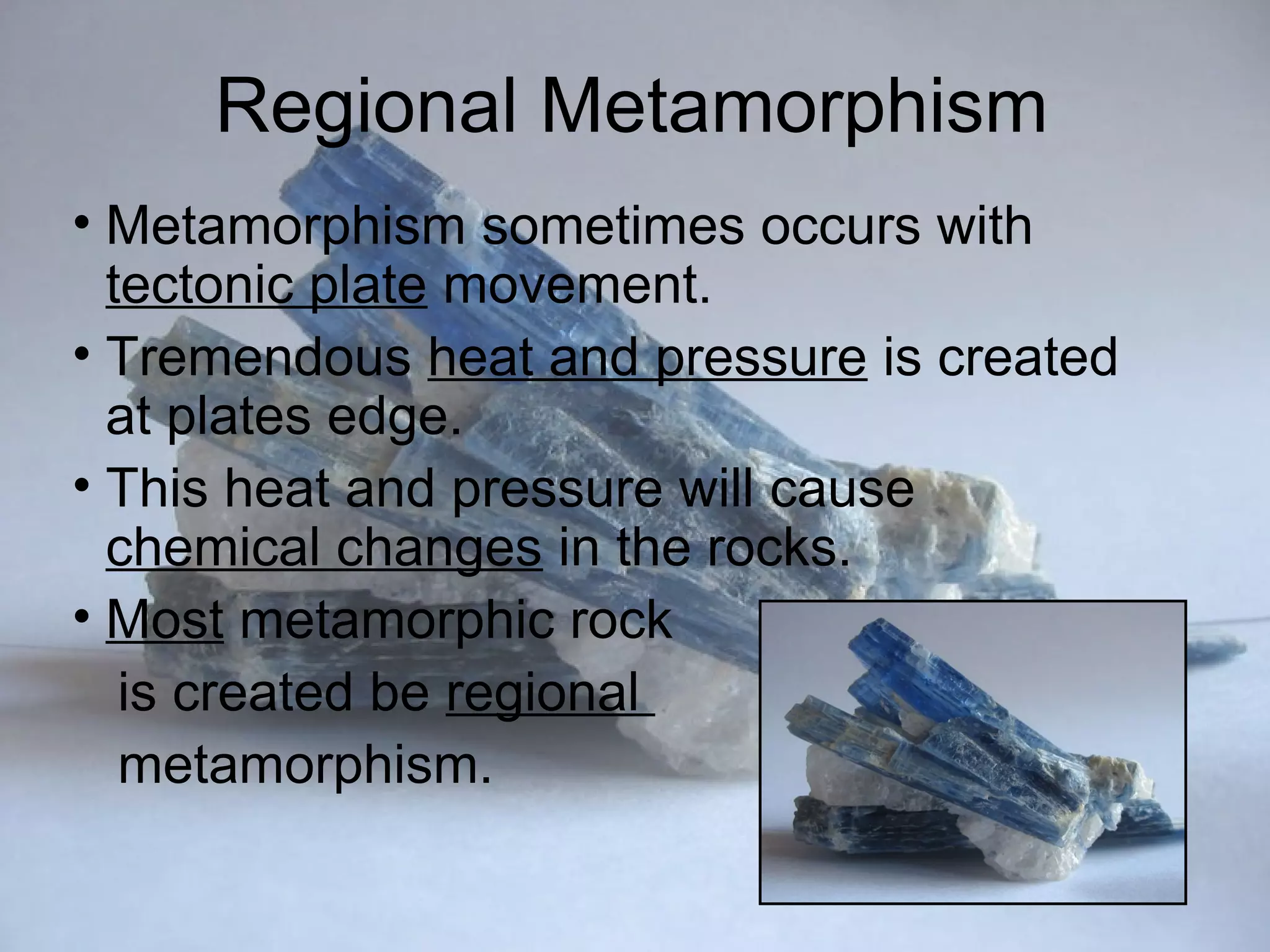 Regional Metamorphism
• Metamorphism sometimes occurs with
  tectonic plate movement.
• Tremendous heat and pressure is created
  at plates edge.
• This heat and pressure will cause
  chemical changes in the rocks.
• Most metamorphic rock
   is created be regional
   metamorphism.
 
