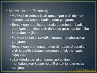 • Motivasi luaran(Ekstrinsik)
  • Motivasi ekstrinsik ialah ransangan oleh elemen-
    elemen luar seperti hadiah atau ganjaran.
  • Bentuk ganjaran luaran adalah pemberian hadiah
    atau ganjaran diperoleh daripada guru, jurulatih, ibu
    bapa dan majikan.
  • Motivasi ini kekal seketika kerana mengharapkan
    ganjaran.
  • Bentuk ganjaran ugutan atau dendaan, digunakan
    oleh jurulatih sebagai dorongan untuk mencapai
    kejayaan.
  • Jika keterlaluan akan menjejaskan dan
    mendatangkan kesan negatif untuk jangka masa
    panjang.
                                                Hak Milik Blog Sains Sukan
                                             www.sainsukanblog.wordpress.com
 