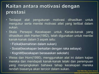 • Terdapat alat pengukuran motivasi dihasilkan untuk
  mengukur serta menilai motivasi atlet yang terlibat dalam
  sukan.
• Skala Persepsi Kecekapan untuk Kanak-kanak yang
  dihasilkan oleh Harter(1982), telah digunakan untuk menilai
  kanak-kanak dalam 3 aspek iaitu:
   • Fizikal(kemahiran dalam sukan)
   • Sosial(kecekapan berkaitan dengan raka sebaya)
   • Kognitif(kecekapan berasaskan sekolah)
• Weiss dan Horn(1990), menggunakan alat ini dalam kajian
  mereka dan mendapati kanak-kanak lelaki dan perempuan
  yang menjangkakan bahawa tahap kecekapan mereka
  rendah biasanya akan tercicir dalam sukan.      Hak Milik Blog Sains Sukan
                                                        www.sainsukanblog.wordpress.com
 