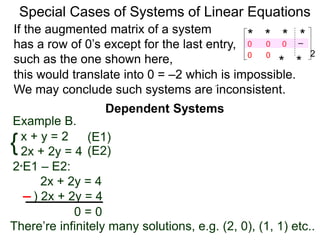 Dependent Systems
Special Cases of Systems of Linear Equations
Example B.
{x + y = 2
2x + 2y = 4
2*E1 – E2:
2x + 2y = 4
) 2x + 2y = 4
0 = 0
(E1)
(E2)
If the augmented matrix of a system
has a row of 0’s except for the last entry,
such as the one shown here,
* * * *–2
* *
0
0 0
0 0
this would translate into 0 = –2 which is impossible.
We may conclude such systems are inconsistent.
There’re infinitely many solutions, e.g. (2, 0), (1, 1) etc..
 