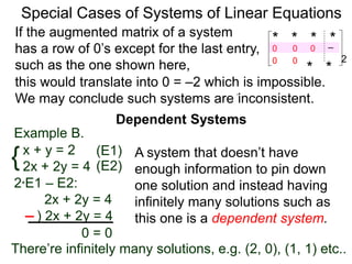 Dependent Systems
Special Cases of Systems of Linear Equations
Example B.
{x + y = 2
2x + 2y = 4
2*E1 – E2:
2x + 2y = 4
) 2x + 2y = 4
0 = 0
(E1)
(E2)
If the augmented matrix of a system
has a row of 0’s except for the last entry,
such as the one shown here,
* * * *–2
* *
0
0 0
0 0
A system that doesn’t have
enough information to pin down
one solution and instead having
infinitely many solutions such as
this one is a dependent system.
this would translate into 0 = –2 which is impossible.
We may conclude such systems are inconsistent.
There’re infinitely many solutions, e.g. (2, 0), (1, 1) etc..
 