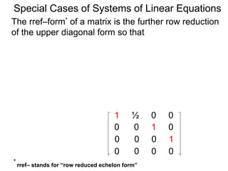 Special Cases of Systems of Linear Equations
The rref–form* of a matrix is the further row reduction
of the upper diagonal form so that
1 ½ 0 0
0 0 1 0
0 0 0 1
0 0 0 0
* rref– stands for “row reduced echelon form”
 