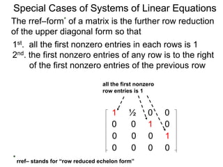 Special Cases of Systems of Linear Equations
The rref–form* of a matrix is the further row reduction
of the upper diagonal form so that
1st. all the first nonzero entries in each row are 1
2nd. the first nonzero entry of any row is to the right
of the first nonzero entry of the previous row
1 ½ 0 0
0 0 1 0
0 0 0 1
0 0 0 0
all the first nonzero
row entries are 1
* rref– stands for “row reduced echelon form”
 