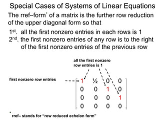 Special Cases of Systems of Linear Equations
The rref–form* of a matrix is the further row reduction
of the upper diagonal form so that
1st. all the first nonzero entries in each row are 1
2nd. the first nonzero entry of any row is to the right
of the first nonzero entry of the previous row
1 ½ 0 0
0 0 1 0
0 0 0 1
0 0 0 0
first nonzero row entry
all the first nonzero
row entries are 1
* rref– stands for “row reduced echelon form”
 