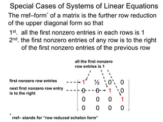 Special Cases of Systems of Linear Equations
The rref–form* of a matrix is the further row reduction
of the upper diagonal form so that
1st. all the first nonzero entries in each row are 1
2nd. the first nonzero entry of any row is to the right
of the first nonzero entry of the previous row
1 ½ 0 0
0 0 1 0
0 0 0 1
0 0 0 0
first nonzero row entry
next first nonzero row entry
is to the right
all the first nonzero
row entries are 1
* rref– stands for “row reduced echelon form”
 