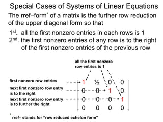 Special Cases of Systems of Linear Equations
The rref–form* of a matrix is the further row reduction
of the upper diagonal form so that
1st. all the first nonzero entries in each row are 1
2nd. the first nonzero entry of any row is to the right
of the first nonzero entry of the previous row
1 ½ 0 0
0 0 1 0
0 0 0 1
0 0 0 0
first nonzero row entry
next first nonzero row entry
is to the right
next first nonzero row entry
is further to the right
all the first nonzero
row entries are 1
* rref– stands for “row reduced echelon form”
 