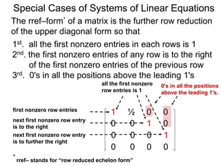 Special Cases of Systems of Linear Equations
The rref–form* of a matrix is the further row reduction
of the upper diagonal form so that
1st. all the first nonzero entries in each row are 1
2nd. the first nonzero entry of any row is to the right
of the first nonzero entry of the previous row
3rd. 0's in all the positions above the leading 1's
0's in all the positions
above the leading 1's.
1 ½ 0 0
0 0 1 0
0 0 0 1
0 0 0 0
first nonzero row entry
next first nonzero row entry
is to the right
next first nonzero row entry
is further to the right
all the first nonzero
row entries are 1
* rref– stands for “row reduced echelon form”
 