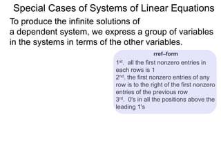 Special Cases of Systems of Linear Equations
To produce the infinite solutions of
a dependent system, we express a group of variables
in the systems in terms of the other variables.
1st. all the first nonzero entries in
each row are 1
2nd. the first nonzero entry of any row
is to the right of the first nonzero
entry of the previous row
3rd. 0's in all the positions above the
leading 1's
rref–form
 