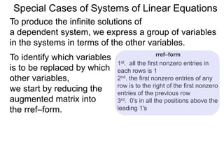 Special Cases of Systems of Linear Equations
To produce the infinite solutions of
a dependent system, we express a group of variables
in the systems in terms of the other variables.
To identify which variables
are to be replaced by
which other variables,
we start by reducing the
augmented matrix into
the rref–form.
1st. all the first nonzero entries in
each row are 1
2nd. the first nonzero entry of any row
is to the right of the first nonzero
entry of the previous row
3rd. 0's in all the positions above the
leading 1's
rref–form
 