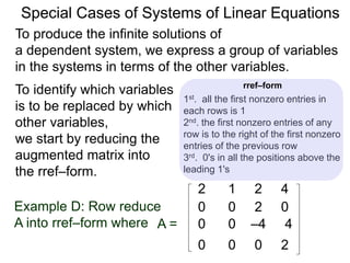 Special Cases of Systems of Linear Equations
To produce the infinite solutions of
a dependent system, we express a group of variables
in the systems in terms of the other variables.
2 1 2 4
Example D: Row reduce
A into rref–form where A =
0 0 2 0
0 0 –4 4
0 0 0 2
To identify which variables
are to be replaced by
which other variables,
we start by reducing the
augmented matrix into
the rref–form.
1st. all the first nonzero entries in
each row are 1
2nd. the first nonzero entry of any row
is to the right of the first nonzero
entry of the previous row
3rd. 0's in all the positions above the
leading 1's
rref–form
 