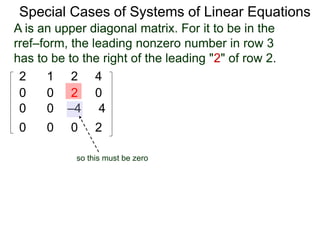 Special Cases of Systems of Linear Equations
2 1 2 4
0 0 2 0
0 0 –4 4
0 0 0 2
A is an upper diagonal matrix.A is an upper diagonal matrix. For it to be in the
rref–form, the leading nonzero number in row 3
has to be to the right of the leading "2" of row 2.
so this must be zero
 