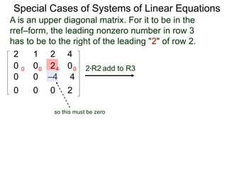 Special Cases of Systems of Linear Equations
2 1 2 4
0 0 2 0
0 0 –4 4
0 0 0 2
2*R2 add to R30 0 4 0
A is an upper diagonal matrix. For it to be in the
rref–form, the leading nonzero number in row 3
has to be to the right of the leading "2" of row 2.
so this must be zero
 