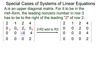 Special Cases of Systems of Linear Equations
2 1 2 4
0 0 2 0
0 0 –4 4
0 0 0 2
2*R2 add to R3
2 1 2 4
0 0 2 0
0 0 0 4
0 0 0 2
0 0 4 0
A is an upper diagonal matrix. For it to be in the
rref–form, the leading nonzero number in row 3
has to be to the right of the leading "2" of row 2.
 