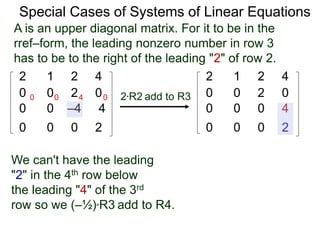 Special Cases of Systems of Linear Equations
2 1 2 4
0 0 2 0
0 0 –4 4
0 0 0 2
2*R2 add to R3
2 1 2 4
0 0 2 0
0 0 0 4
0 0 0 2
0 0 4 0
A is an upper diagonal matrix. For it to be in the
rref–form, the leading nonzero number in row 3
has to be to the right of the leading "2" of row 2.
We can't have the leading
"2" in the 4th row below
the leading "4" of the 3rd
row so we (–½)*R3 add to R4.
 