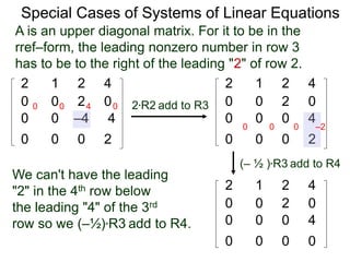 Special Cases of Systems of Linear Equations
2 1 2 4
0 0 2 0
0 0 –4 4
0 0 0 2
2*R2 add to R3
2 1 2 4
0 0 2 0
0 0 0 4
0 0 0 2
0 0 4 0
We can't have the leading
"2" in the 4th row below
the leading "4" of the 3rd
row so we (–½)*R3 add to R4.
(– ½ )*R3 add to R4
2 1 2 4
0 0 2 0
0 0 0 4
0 0 0 0
A is an upper diagonal matrix. For it to be in the
rref–form, the leading nonzero number in row 3
has to be to the right of the leading "2" of row 2.
0 0 0 –2
 