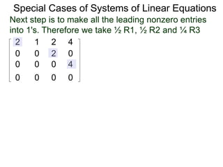 Special Cases of Systems of Linear Equations
2 1 2 4
0 0 2 0
0 0 0 4
0 0 0 0
Next step is to make all the leading nonzero entries
into 1's. Therefore we take ½ R1, ½ R2 and ¼ R3
 