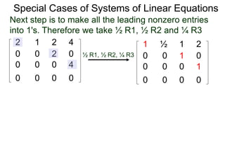 Special Cases of Systems of Linear Equations
2 1 2 4
0 0 2 0
0 0 0 4
0 0 0 0
Next step is to make all the leading nonzero entries
into 1's. Therefore we take ½ R1, ½ R2 and ¼ R3
1 ½ 1 2
0 0 1 0
0 0 0 1
0 0 0 0
½ R1, ½ R2, ¼ R3
 