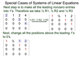 Special Cases of Systems of Linear Equations
2 1 2 4
0 0 2 0
0 0 0 4
0 0 0 0
Next step is to make all the leading nonzero entries
into 1's. Therefore we take ½ R1, ½ R2 and ¼ R3
1 ½ 1 2
0 0 1 0
0 0 0 1
0 0 0 0
½ R1, ½ R2, ¼ R3
Next, change all the positions above the leading 1's
to 0's.
1 ½ 1 2
0 0 1 0
0 0 0 1
0 0 0 0
 