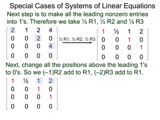 Special Cases of Systems of Linear Equations
2 1 2 4
0 0 2 0
0 0 0 4
0 0 0 0
Next step is to make all the leading nonzero entries
into 1's. Therefore we take ½ R1, ½ R2 and ¼ R3
1 ½ 1 2
0 0 1 0
0 0 0 1
0 0 0 0
½ R1, ½ R2, ¼ R3
Next, change all the positions above the leading 1's
to 0's. So we (–1)R2 add to R1, (–2)R3 add to R1.
1 ½ 1 2
0 0 1 0
0 0 0 1
0 0 0 0
 