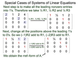 Special Cases of Systems of Linear Equations
2 1 2 4
0 0 2 0
0 0 0 4
0 0 0 0
Next step is to make all the leading nonzero entries
into 1's. Therefore we take ½ R1, ½ R2 and ¼ R3
1 ½ 1 2
0 0 1 0
0 0 0 1
0 0 0 0
½ R1, ½ R2, ¼ R3
Next, change all the positions above the leading 1's
to 0's. So we (–1)R2 add to R1, (–2)R3 add to R1.
1 ½ 1 2
0 0 1 0
0 0 0 1
0 0 0 0
(–1)R2 add to R1
(–2)R3 add to R1
1 ½ 0 0
0 0 1 0
0 0 0 1
0 0 0 0
We obtain the rref–form of A.
 
