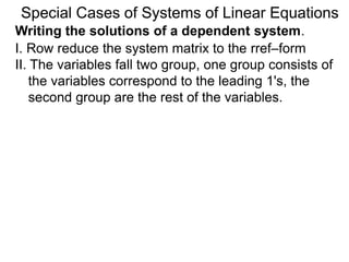 Writing the solutions of a dependent system.
Special Cases of Systems of Linear Equations
I. Row reduce the system matrix to the rref–form
II. The variables falls into two groups, one group
consists of the variables corresponding to the
leading 1's, the second group is the rest of the
variables.
 