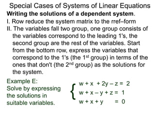 Writing the solutions of a dependent system.
Special Cases of Systems of Linear Equations
I. Row reduce the system matrix to the rref–form
II. The variables falls into two groups, one group
consists of the variables corresponding to the
leading 1's, the second group is the rest of the
variables. Start from the bottom row, express the
variables that correspond to the 1's (the 1st group)
in terms of the ones that don't (the 2nd group) as
the solutions for the system.
w + x + 2y – z = 2Example E:
Solve by expressing
the solutions in
suitable variables.
w + x – y + z = 1
w + x + y = 0
{
 