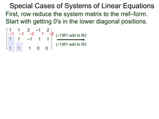 1 1 2 –1 2
First, row reduce the system matrix to the rref–form.
Start with getting 0's in the lower diagonal positions.
1 1 –1 1 1
1 1 1 0 0
Special Cases of Systems of Linear Equations
(–1)R1 add to R2
(–1)R1 add to R3
–1 –1 –2 1 –2
 