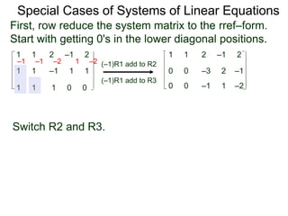 1 1 2 –1 2
First, row reduce the system matrix to the rref–form.
Start with getting 0's in the lower diagonal positions.
1 1 –1 1 1
1 1 1 0 0
Special Cases of Systems of Linear Equations
(–1)R1 add to R2
(–1)R1 add to R3
–1 –1 –2 1 –2
1 1 2 –1 2
0 0 –3 2 –1
0 0 –1 1 –2
Switch R2 and R3.
 