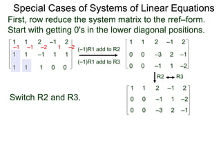 1 1 2 –1 2
First, row reduce the system matrix to the rref–form.
Start with getting 0's in the lower diagonal positions.
1 1 –1 1 1
1 1 1 0 0
Special Cases of Systems of Linear Equations
(–1)R1 add to R2
(–1)R1 add to R3
–1 –1 –2 1 –2
1 1 2 –1 2
0 0 –3 2 –1
0 0 –1 1 –2
Switch R2 and R3.
1 1 2 –1 2
0 0 –3 2 –1
0 0 –1 1 –2
R2 R3
 