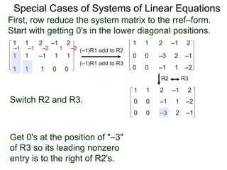 1 1 2 –1 2
First, row reduce the system matrix to the rref–form.
Start with getting 0's in the lower diagonal positions.
1 1 –1 1 1
1 1 1 0 0
Special Cases of Systems of Linear Equations
(–1)R1 add to R2
(–1)R1 add to R3
–1 –1 –2 1 –2
1 1 2 –1 2
0 0 –3 2 –1
0 0 –1 1 –2
Switch R2 and R3.
1 1 2 –1 2
0 0 –3 2 –1
0 0 –1 1 –2
R2 R3
Get 0's at the position of "–3"
of R3 so its leading nonzero
entry is to the right of R2's.
 
