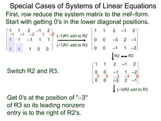1 1 2 –1 2
First, row reduce the system matrix to the rref–form.
Start with getting 0's in the lower diagonal positions.
1 1 –1 1 1
1 1 1 0 0
Special Cases of Systems of Linear Equations
(–1)R1 add to R2
(–1)R1 add to R3
–1 –1 –2 1 –2
1 1 2 –1 2
0 0 –3 2 –1
0 0 –1 1 –2
Switch R2 and R3.
1 1 2 –1 2
0 0 –3 2 –1
0 0 –1 1 –2
(–3)R2 add to R3
0 0 3 –3 6
R2 R3
Get 0's at the position of "–3"
of R3 so its leading nonzero
entry is to the right of R2's.
 