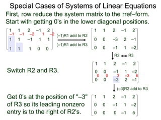1 1 2 –1 2
First, row reduce the system matrix to the rref–form.
Start with getting 0's in the lower diagonal positions.
1 1 –1 1 1
1 1 1 0 0
Special Cases of Systems of Linear Equations
(–1)R1 add to R2
(–1)R1 add to R3
–1 –1 –2 1 –2
1 1 2 –1 2
0 0 –3 2 –1
0 0 –1 1 –2
Switch R2 and R3.
1 1 2 –1 2
0 0 –3 2 –1
0 0 –1 1 –2
(–3)R2 add to R3
0 0 3 –3 6
R2 R3
Get 0's at the position of "–3"
of R3 so its leading nonzero
entry is to the right of R2's.
1 1 2 –1 2
0 0 0 –1 5
0 0 –1 1 –2
 