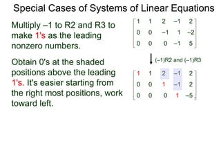 Special Cases of Systems of Linear Equations
(–1)R2 and (–1)R3
Multiply –1 to R2 and R3 to
make 1's as the leading
nonzero numbers.
1 1 2 –1 2
0 0 0 –1 5
0 0 –1 1 –2
1 1 2 –1 2
0 0 0 1 –5
0 0 1 –1 2
Obtain 0's at the shaded
positions above the leading
1's. It's easier starting from
the right most positions, work
toward left.
 