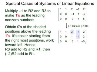 Special Cases of Systems of Linear Equations
(–1)R2 and (–1)R3
Multiply –1 to R2 and R3 to
make 1's as the leading
nonzero numbers.
1 1 2 –1 2
0 0 0 –1 5
0 0 –1 1 –2
1 1 2 –1 2
0 0 0 1 –5
0 0 1 –1 2
Obtain 0's at the shaded
positions above the leading
1's. It's easier starting from
the right most positions, work
toward left. Hence,
R3 add to R2 and R1, then
(–2)R2 add to R1.
 