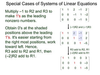 Special Cases of Systems of Linear Equations
(–1)R2 and (–1)R3
Multiply –1 to R2 and R3 to
make 1's as the leading
nonzero numbers.
1 1 2 –1 2
0 0 0 –1 5
0 0 –1 1 –2
1 1 2 –1 2
0 0 0 1 –5
0 0 1 –1 2
Obtain 0's at the shaded
positions above the leading
1's. It's easier starting from
the right most positions, work
toward left. Hence,
R3 add to R2 and R1, then
(–2)R2 add to R1.
R3 add to R2, R1
(–2)R2 add to R1
1 1 0 0 3
0 0 0 1 –5
0 0 1 0 –3
 