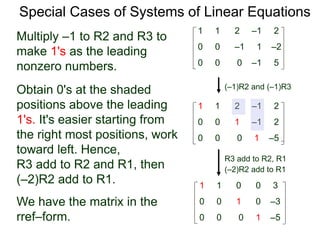 Special Cases of Systems of Linear Equations
(–1)R2 and (–1)R3
Multiply –1 to R2 and R3 to
make 1's as the leading
nonzero numbers.
1 1 2 –1 2
0 0 0 –1 5
0 0 –1 1 –2
1 1 2 –1 2
0 0 0 1 –5
0 0 1 –1 2
Obtain 0's at the shaded
positions above the leading
1's. It's easier starting from
the right most positions, work
toward left. Hence,
R3 add to R2 and R1, then
(–2)R2 add to R1.
R3 add to R2, R1
(–2)R2 add to R1
1 1 0 0 3
0 0 0 1 –5
0 0 1 0 –3We have the matrix in the
rref–form.
 