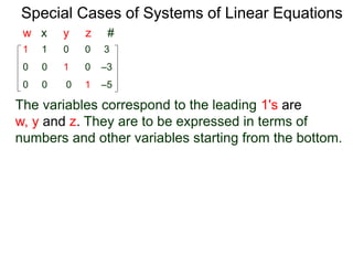 Special Cases of Systems of Linear Equations
The variables corresponding to the leading 1's are
w, y and z. They are to be expressed in terms of
numbers and other variables starting from the bottom.
1 1 0 0 3
0 0 0 1 –5
0 0 1 0 –3
w x y z #
 