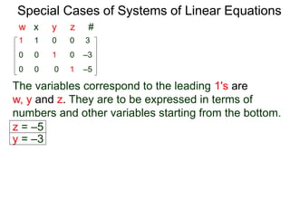 Special Cases of Systems of Linear Equations
The variables corresponding to the leading 1's are
w, y and z. They are to be expressed in terms of
numbers and other variables starting from the bottom.
1 1 0 0 3
0 0 0 1 –5
0 0 1 0 –3
w x y z #
z = –5
y = –3
 