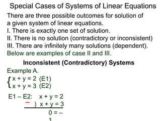 There are three possible outcomes for the solution of
a given system of linear equations.
I. There is exactly one solution.
II. There is no solution (contradictory or inconsistent)
III. There are infinitely many solutions (dependent).
Special Cases of Systems of Linear Equations
Inconsistent (Contradictory) Systems
{x + y = 2
x + y = 3
E1 – E2: x + y = 2
) x + y = 3
0 = –1
(E1)
(E2)
Example A.
Below are examples of case II and III.
 
