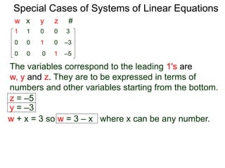 Special Cases of Systems of Linear Equations
The variables corresponding to the leading 1's are
w, y and z. They are to be expressed in terms of
numbers and other variables starting from the bottom.
1 1 0 0 3
0 0 0 1 –5
0 0 1 0 –3
w x y z #
z = –5
y = –3
w + x = 3 so w = 3 – x where x can be any number.
 
