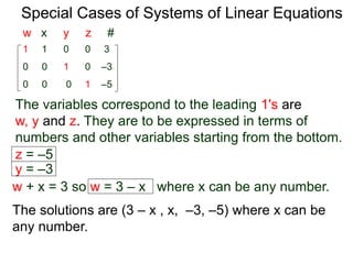Special Cases of Systems of Linear Equations
The variables corresponding to the leading 1's are
w, y and z. They are to be expressed in terms of
numbers and other variables starting from the bottom.
1 1 0 0 3
0 0 0 1 –5
0 0 1 0 –3
w x y z #
z = –5
y = –3
w + x = 3 so w = 3 – x where x can be any number.
The solutions are (3 – x , x, –3, –5) where x can be
any number.
 