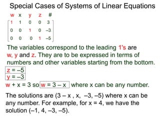 Special Cases of Systems of Linear Equations
The variables corresponding to the leading 1's are
w, y and z. They are to be expressed in terms of
numbers and other variables starting from the bottom.
1 1 0 0 3
0 0 0 1 –5
0 0 1 0 –3
w x y z #
z = –5
y = –3
w + x = 3 so w = 3 – x where x can be any number.
The solutions are (3 – x , x, –3, –5) where x can be
any number. For example, for x = 4, we have the
solution (–1, 4, –3, –5).
 