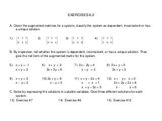 EXERCISES 6.2
A. Given the augmented matrices for a system, classify the system as dependent, inconsistent or has
a unique solution.
1) 2) 3) 4)
B. By inspection, tell whether the system is dependent, inconsistent, or has a unique solution. Then
give the rref-form of the augmented matrix for the system.
5) x + y = -1 6) x + y = 2 7) 2x – 2y = 4 8) 2x + y = 0
x + y = 2 3x + 3y = 6 x – y = 2 2x + y = 3
9) x + y = 2 10) 2x + y = 9 11) x + y – 2z = 4 12) x + y + z = 3
x - y = 2 x – y = 3 x + z = 1 2x + 2y + 2z = 6
x + y – 2z = 0 x - z = 0
C. Solve by expressing the solutions in suitable variables. Give three different solutions for each
system.
13) Exercise #7 14) Exercise #6 15) Exercise #12






440
321






400
321






000
321






963
322
 