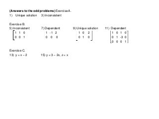 (Answers to the odd problems) Exercise A.
1) Unique solution 3) Inconsistent
Exercise B.
5) Inconsistent 7) Dependent 9) Unique solution 11) Dependent
1 1 0 1 -1 2 1 0 2 1 0 1 0
0 0 1 0 0 0 0 1 0 0 1 -3 0
0 0 0 1
Exercise C.
13) y = x – 2 15) y = 3 – 2x, z = x
 