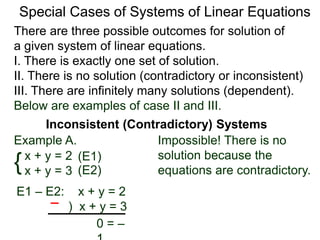 There are three possible outcomes for the solution of
a given system of linear equations.
I. There is exactly one solution.
II. There is no solution (contradictory or inconsistent)
III. There are infinitely many solutions (dependent).
Special Cases of Systems of Linear Equations
Inconsistent (Contradictory) Systems
{x + y = 2
x + y = 3
E1 – E2: x + y = 2
) x + y = 3
0 = –1
Impossible! There is no
solution because the
equations are contradictory.
(E1)
(E2)
Example A.
Below are examples of case II and III.
 