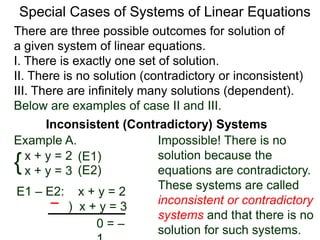 There are three possible outcomes for the solution of
a given system of linear equations.
I. There is exactly one solution.
II. There is no solution (contradictory or inconsistent)
III. There are infinitely many solutions (dependent).
Special Cases of Systems of Linear Equations
Inconsistent (Contradictory) Systems
{x + y = 2
x + y = 3
E1 – E2: x + y = 2
) x + y = 3
0 = –1
Impossible! There is no
solution because the
equations are contradictory.
These systems are called
inconsistent or contradictory
systems and that there is no
solution for such systems.
(E1)
(E2)
Example A.
Below are examples of case II and III.
 