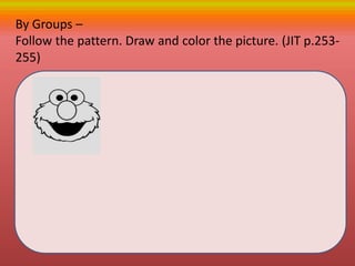 By Groups –
Follow the pattern. Draw and color the picture. (JIT p.253-
255)
 