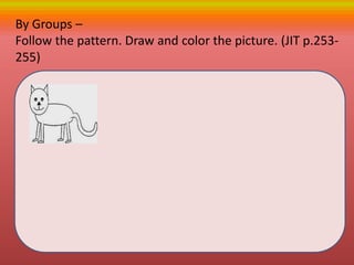 By Groups –
Follow the pattern. Draw and color the picture. (JIT p.253-
255)
 